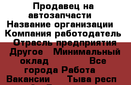 Продавец на автозапчасти › Название организации ­ Компания-работодатель › Отрасль предприятия ­ Другое › Минимальный оклад ­ 30 000 - Все города Работа » Вакансии   . Тыва респ.,Ак-Довурак г.